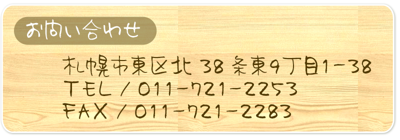 札幌市東区北38条東９丁目１－３８
TEL／０１１ー７２１－２２５３
FAX／０１１ー７２１－２２８３